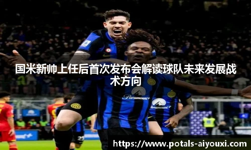 国米新帅上任后首次发布会解读球队未来发展战术方向