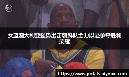 女篮澳大利亚强势出击朝鲜队全力以赴争夺胜利荣耀