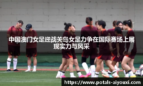 中国澳门女足迎战关岛女足力争在国际赛场上展现实力与风采