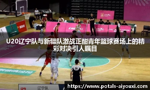 U20辽宁队与新疆队激战正酣青年篮球赛场上的精彩对决引人瞩目