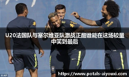 U20法国队与塞尔维亚队激战正酣谁能在这场较量中笑到最后
